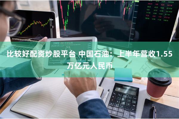 比较好配资炒股平台 中国石油：上半年营收1.55万亿元人民币