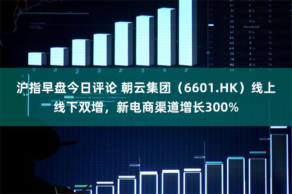 沪指早盘今日评论 朝云集团（6601.HK）线上线下双增，新电商渠道增长300%