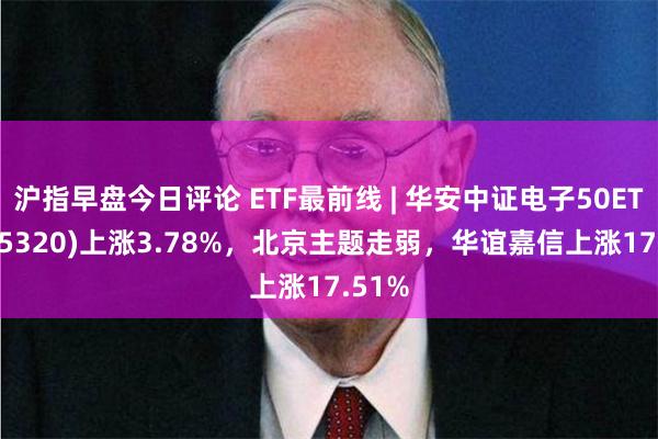 沪指早盘今日评论 ETF最前线 | 华安中证电子50ETF(515320)上涨3.78%，北京主题走弱，华谊嘉信上涨17.51%