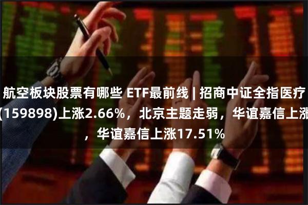 航空板块股票有哪些 ETF最前线 | 招商中证全指医疗器械ETF(159898)上涨2.66%，北京主题走弱，华谊嘉信上涨17.51%