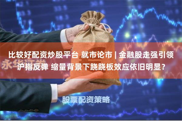 比较好配资炒股平台 就市论市 | 金融股走强引领沪指反弹 缩量背景下跷跷板效应依旧明显？