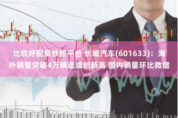 比较好配资炒股平台 长城汽车(601633)：海外销量突破4万辆连续创新高 国内销量环比微增