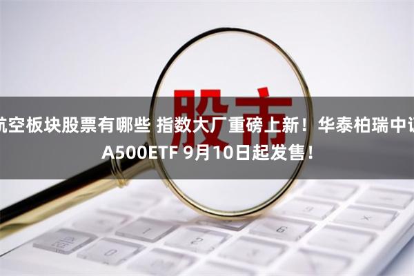 航空板块股票有哪些 指数大厂重磅上新！华泰柏瑞中证A500ETF 9月10日起发售！