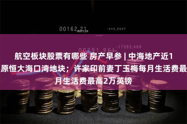 航空板块股票有哪些 房产早参 | 中海地产近18亿元竞得原恒大海口湾地块；许家印前妻丁玉梅每月生活费最高2万英镑