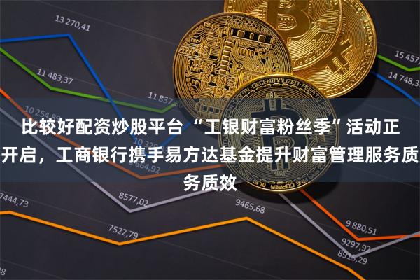 比较好配资炒股平台 “工银财富粉丝季”活动正式开启，工商银行携手易方达基金提升财富管理服务质效