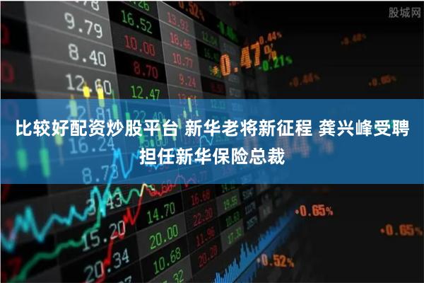 比较好配资炒股平台 新华老将新征程 龚兴峰受聘担任新华保险总裁