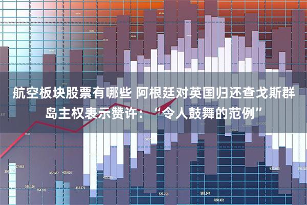航空板块股票有哪些 阿根廷对英国归还查戈斯群岛主权表示赞许：“令人鼓舞的范例”