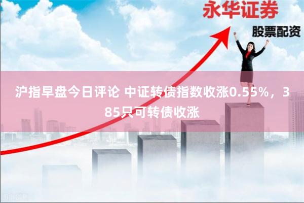 沪指早盘今日评论 中证转债指数收涨0.55%，385只可转债收涨