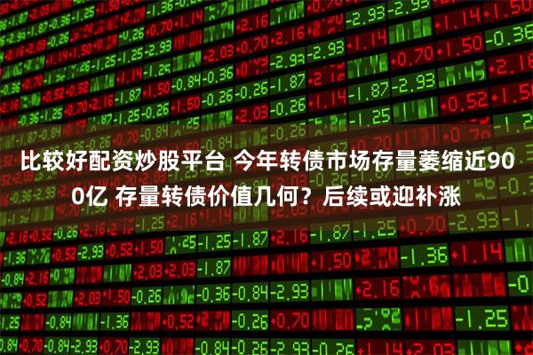 比较好配资炒股平台 今年转债市场存量萎缩近900亿 存量转债价值几何？后续或迎补涨