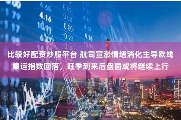 比较好配资炒股平台 航司宣涨情绪消化主导欧线集运指数回落，旺季到来后盘面或将继续上行
