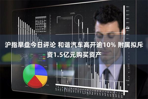 沪指早盘今日评论 和谐汽车高开逾10% 附属拟斥资1.5亿元购买资产