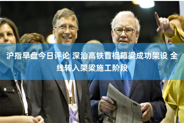 沪指早盘今日评论 深汕高铁首榀箱梁成功架设 全线转入架梁施工阶段