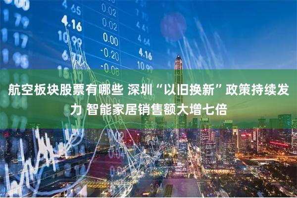 航空板块股票有哪些 深圳“以旧换新”政策持续发力 智能家居销售额大增七倍