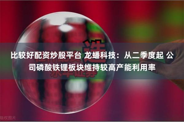 比较好配资炒股平台 龙蟠科技：从二季度起 公司磷酸铁锂板块维持较高产能利用率