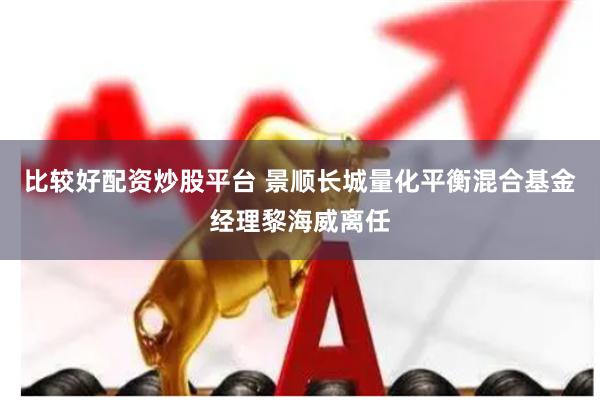 比较好配资炒股平台 景顺长城量化平衡混合基金经理黎海威离任