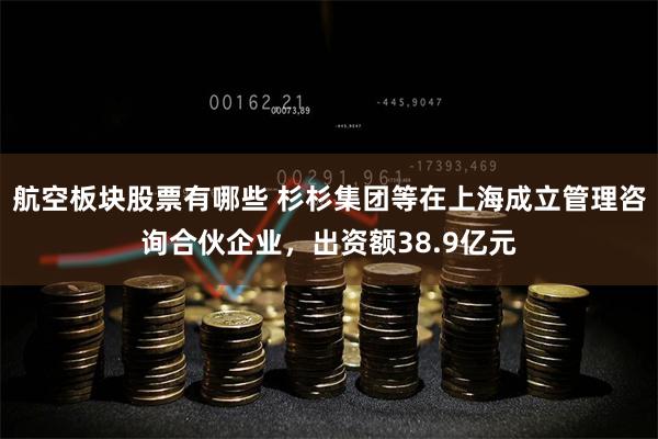 航空板块股票有哪些 杉杉集团等在上海成立管理咨询合伙企业，出资额38.9亿元