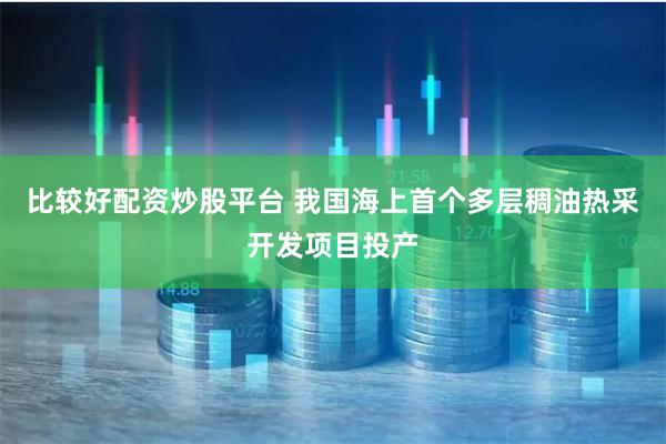 比较好配资炒股平台 我国海上首个多层稠油热采开发项目投产