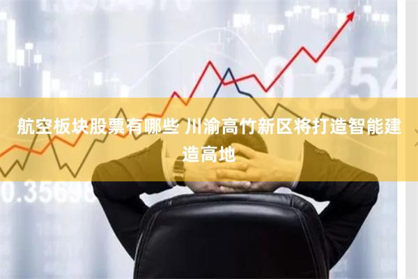 航空板块股票有哪些 川渝高竹新区将打造智能建造高地