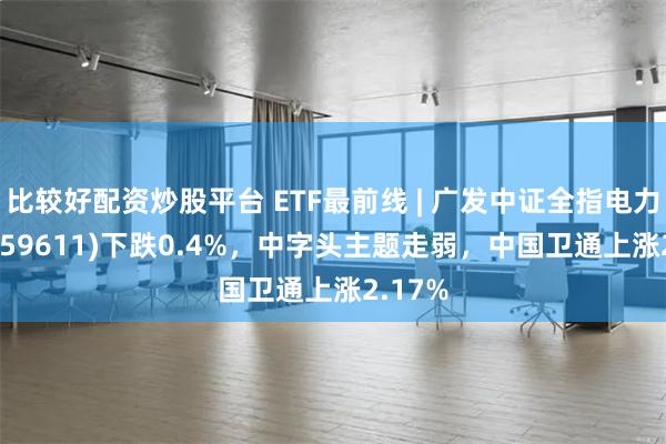 比较好配资炒股平台 ETF最前线 | 广发中证全指电力ETF(159611)下跌0.4%，中字头主题走弱，中国卫通上涨2.17%