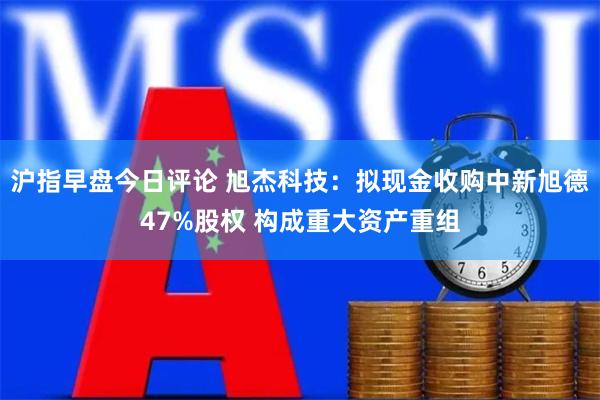 沪指早盘今日评论 旭杰科技：拟现金收购中新旭德47%股权 构