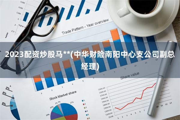 2023配资炒股马**(中华财险南阳中心支公司副总经理)