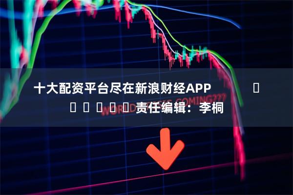 十大配资平台尽在新浪财经APP 责任编辑:李桐