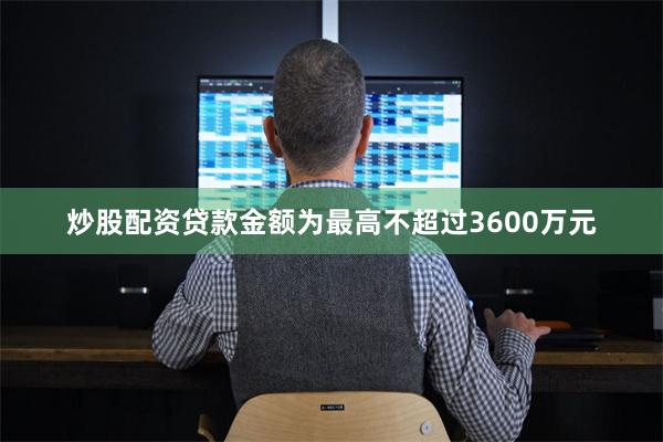 炒股配资贷款金额为最高不超过3600万元