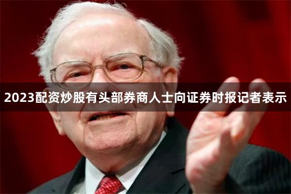 2023配资炒股　　有头部券商人士向证券时报记者表示