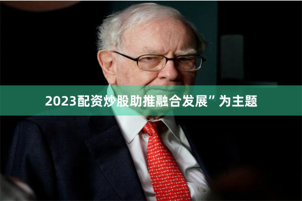 2023配资炒股助推融合发展”为主题