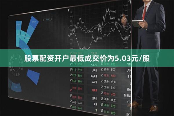 股票配资开户最低成交价为5.03元/股