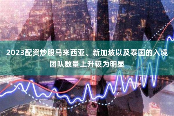 2023配资炒股马来西亚、新加坡以及泰国的入境团队数量上升较为明显