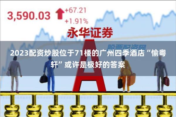 2023配资炒股位于71楼的广州四季酒店“愉粤轩”或许是极好的答案