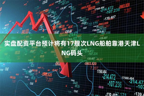 实盘配资平台预计将有17艘次LNG船舶靠港天津LNG码头